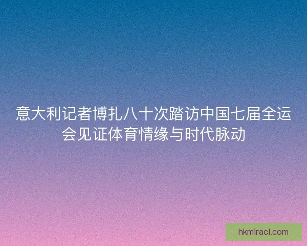 意大利记者博扎八十次踏访中国七届全运会见证体育情缘与时代脉动