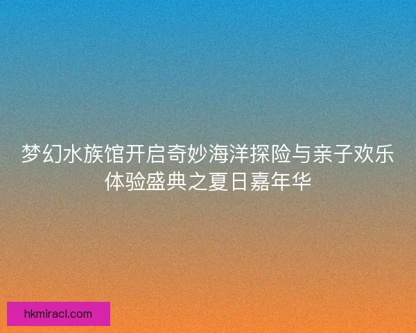 梦幻水族馆开启奇妙海洋探险与亲子欢乐体验盛典之夏日嘉年华