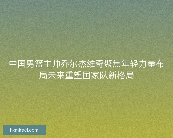 中国男篮主帅乔尔杰维奇聚焦年轻力量布局未来重塑国家队新格局