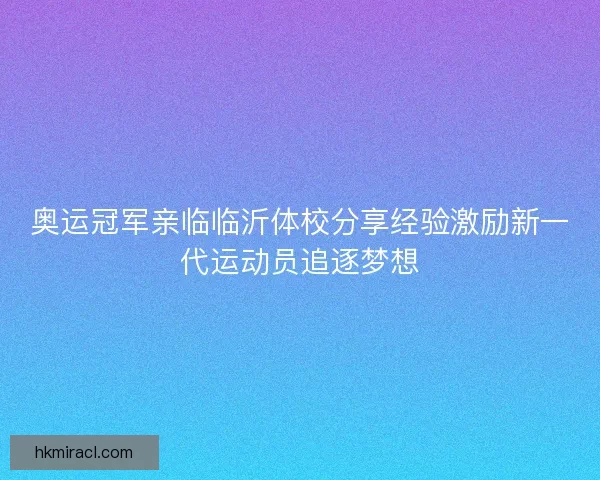 奥运冠军亲临临沂体校分享经验激励新一代运动员追逐梦想