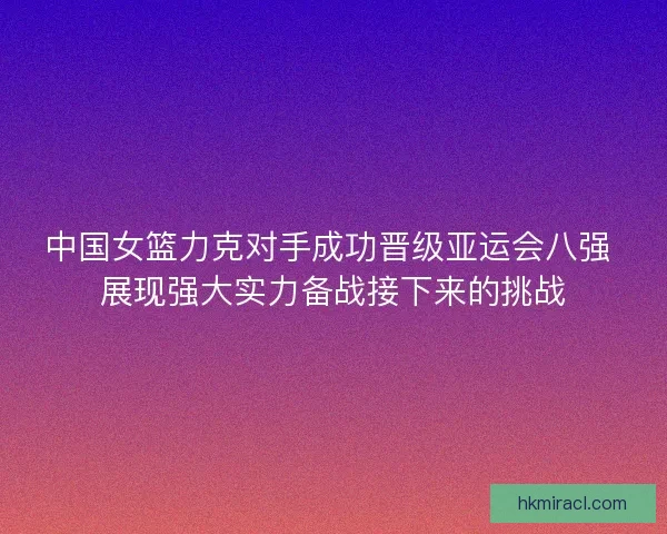 中国女篮力克对手成功晋级亚运会八强 展现强大实力备战接下来的挑战