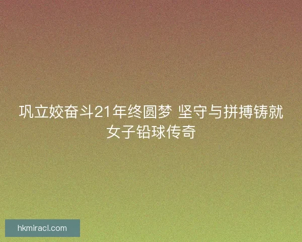 巩立姣奋斗21年终圆梦 坚守与拼搏铸就女子铅球传奇
