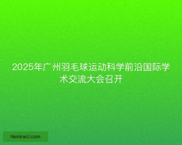 2025年广州羽毛球运动科学前沿国际学术交流大会召开 2025年广州羽毛球运动科学前沿国际学术交流大会召开