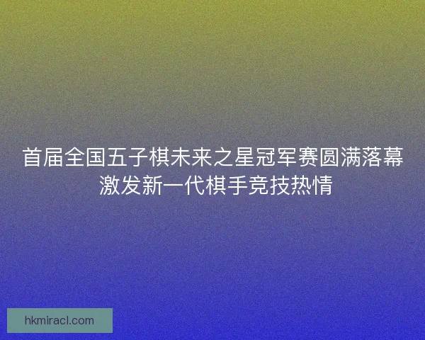 首届全国五子棋未来之星冠军赛圆满落幕 激发新一代棋手竞技热情