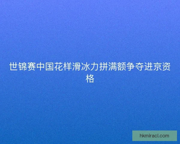 世锦赛中国花样滑冰力拼满额争夺进京资格