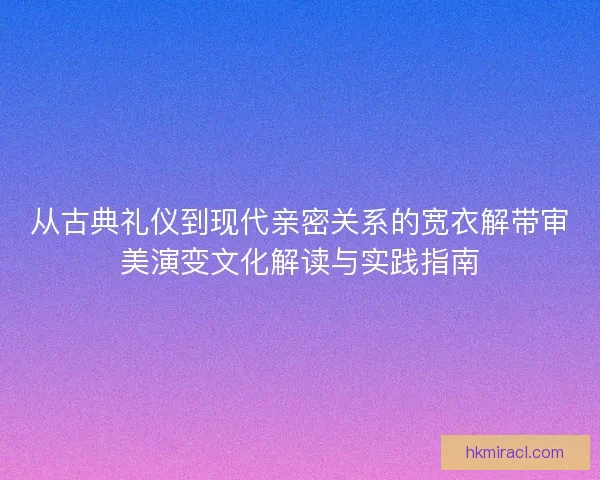 从古典礼仪到现代亲密关系的宽衣解带审美演变文化解读与实践指南