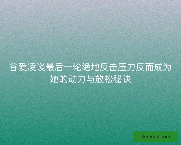 谷爱凌谈最后一轮绝地反击压力反而成为她的动力与放松秘诀