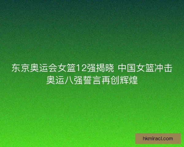 东京奥运会女篮12强揭晓 中国女篮冲击奥运八强誓言再创辉煌