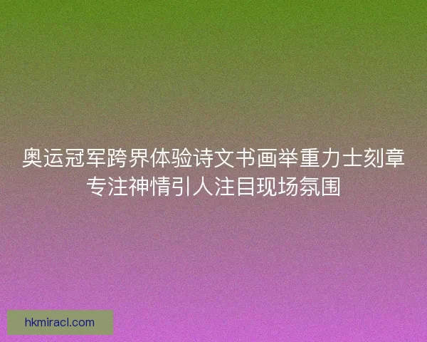 奥运冠军跨界体验诗文书画举重力士刻章专注神情引人注目现场氛围