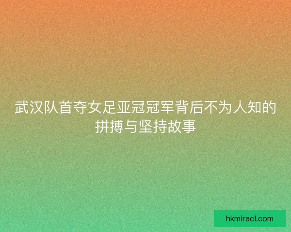 武汉队首夺女足亚冠冠军背后不为人知的拼搏与坚持故事