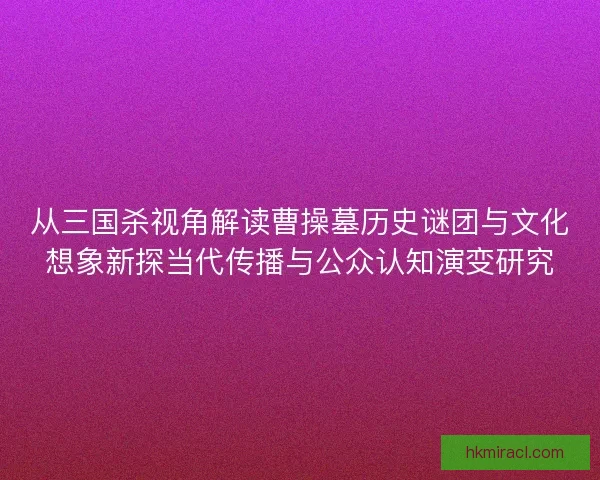 从三国杀视角解读曹操墓历史谜团与文化想象新探当代传播与公众认知演变研究