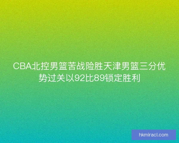CBA北控男篮苦战险胜天津男篮三分优势过关以92比89锁定胜利 CBA北控男篮苦战险胜天津男篮三分优势过关以92比89锁定胜利